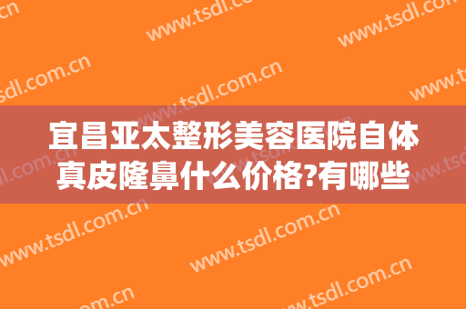 宜昌亚太整形美容医院自体真皮隆鼻什么价格?有哪些优势?(宜昌亚太整形医院医生)