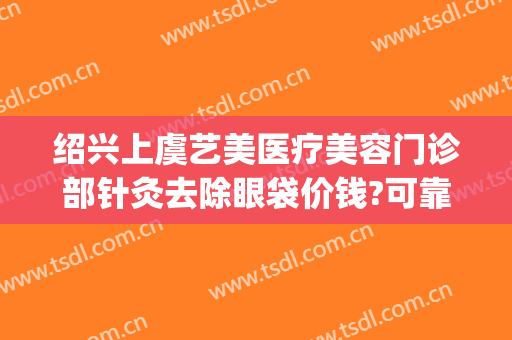 绍兴上虞艺美医疗美容门诊部针灸去除眼袋价钱?可靠吗?(绍兴去眼袋多少钱)