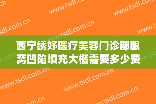 西宁绣妤医疗美容门诊部眼窝凹陷填充大楷需要多少费用?好不好?(西宁绣妤医疗美容评价)