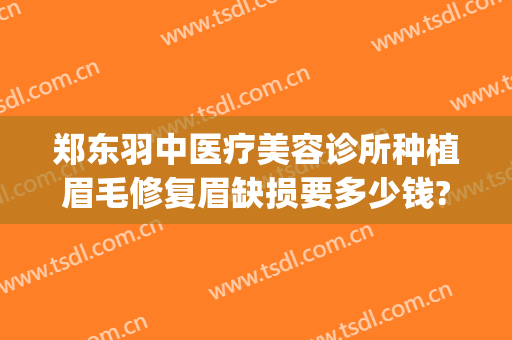 郑东羽中医疗美容诊所种植眉毛修复眉缺损要多少钱?可靠吗?(羽中医疗整形医院)