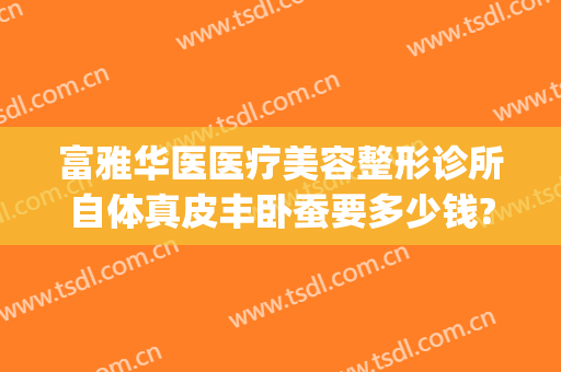 富雅华医医疗美容整形诊所自体真皮丰卧蚕要多少钱?效果怎么样?(华美整形医院丰胸价格)