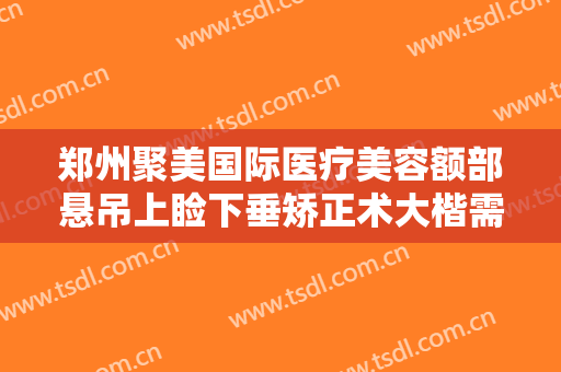 郑州聚美国际医疗美容额部悬吊上睑下垂矫正术大楷需要多少钱?靠谱吗?