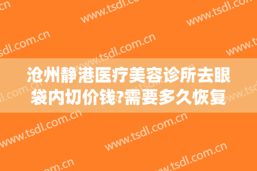 沧州静港医疗美容诊所去眼袋内切价钱?需要多久恢复?(沧州静港整形医院官网)