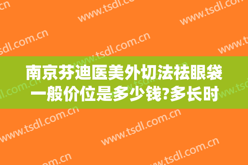 南京芬迪医美外切法祛眼袋一般价位是多少钱?多长时间恢复?(南京祛眼袋手术)