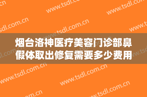 烟台洛神医疗美容门诊部鼻假体取出修复需要多少费用?靠谱吗?(烟台隐形矫正手术价格.洛神口腔怎么样呢)