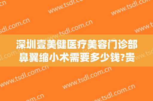 深圳壹美健医疗美容门诊部鼻翼缩小术需要多少钱?贵不贵?(深圳缩小鼻翼大概多少费用)