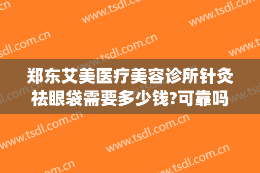 郑东艾美医疗美容诊所针灸祛眼袋需要多少钱?可靠吗?(郑州艾美整形医院位置)