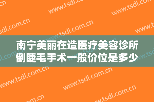 南宁美丽在造医疗美容诊所倒睫毛手术一般价位是多少费用?有哪些优势?
