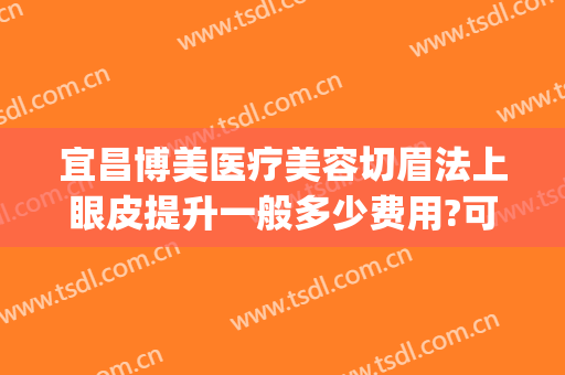 宜昌博美医疗美容切眉法上眼皮提升一般多少费用?可靠吗?(博美整形双眼皮)
