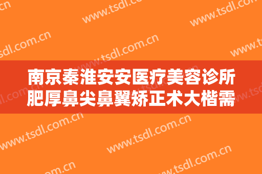南京秦淮安安医疗美容诊所肥厚鼻尖鼻翼矫正术大楷需要多少费用?有哪些优势?