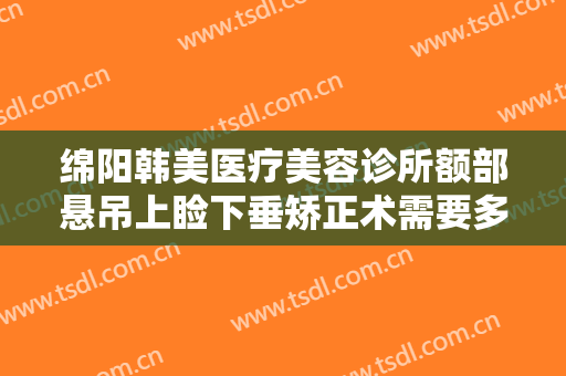 绵阳韩美医疗美容诊所额部悬吊上睑下垂矫正术需要多少钱?多长时间恢复?