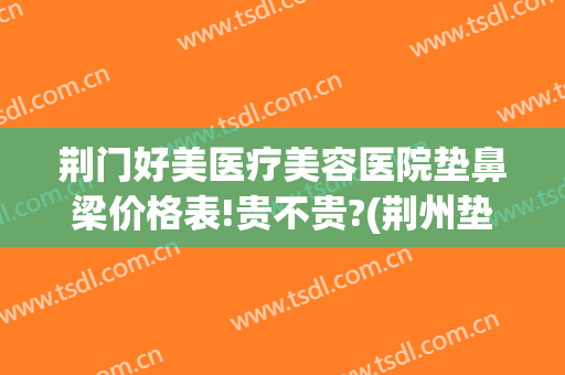 荆门好美医疗美容医院垫鼻梁价格表!贵不贵?(荆州垫鼻子的价格)