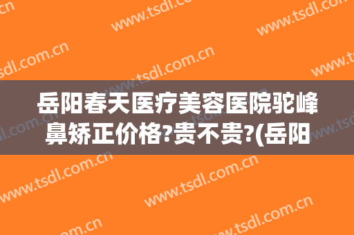 岳阳春天医疗美容医院驼峰鼻矫正价格?贵不贵?(岳阳整形医生招聘)