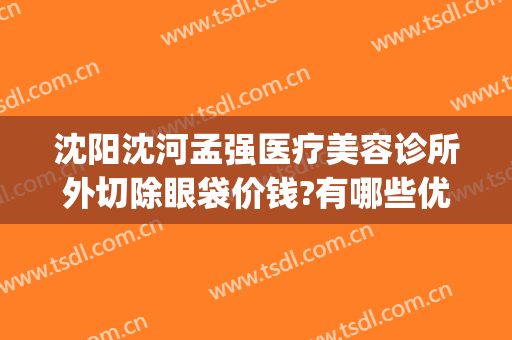 沈阳沈河孟强医疗美容诊所外切除眼袋价钱?有哪些优势?(沈阳孟强医疗美容诊所在哪)