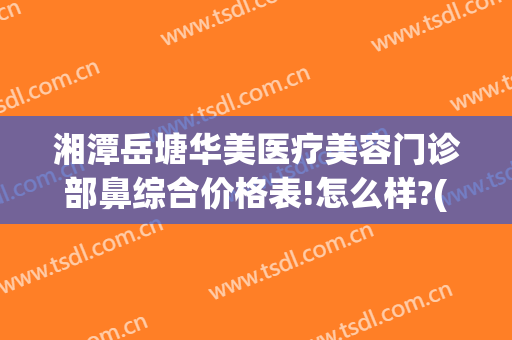湘潭岳塘华美医疗美容门诊部鼻综合价格表!怎么样?(湘潭华美医疗美容医院官网)