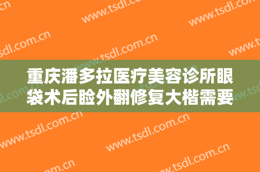 重庆潘多拉医疗美容诊所眼袋术后睑外翻修复大楷需要多少钱?需要多久恢复?