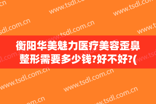 衡阳华美魅力医疗美容歪鼻整形需要多少钱?好不好?(衡阳美莱美容整形医院)