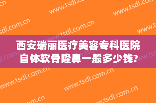 西安瑞丽医疗美容专科医院自体软骨隆鼻一般多少钱?贵不贵?(自体软骨隆鼻一般多少钱价格表)