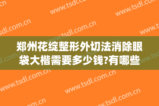 郑州花绽整形外切法消除眼袋大楷需要多少钱?有哪些优势?(郑州割眼袋手术费一般是多少)