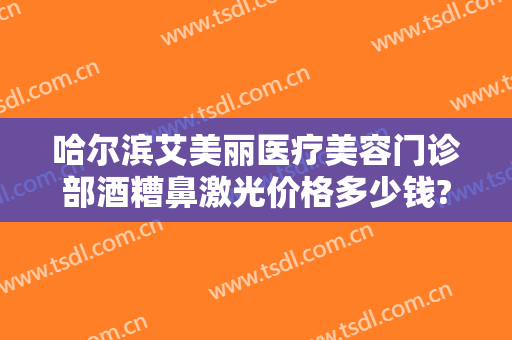 哈尔滨艾美丽医疗美容门诊部酒糟鼻激光价格多少钱?靠谱吗?