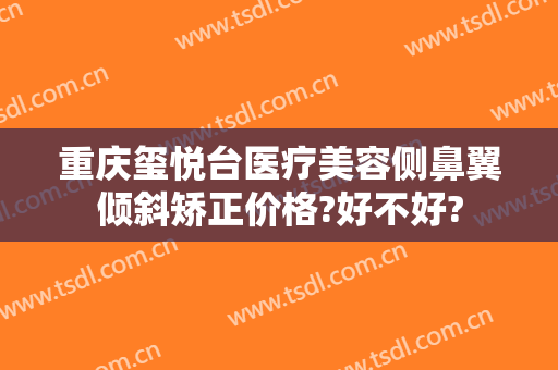 重庆玺悦台医疗美容侧鼻翼倾斜矫正价格?好不好?