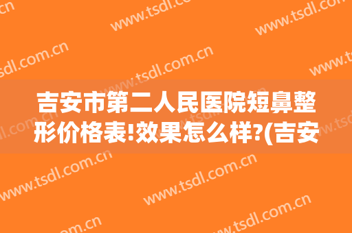 吉安市第二人民医院短鼻整形价格表!效果怎么样?(吉安市整容医院)