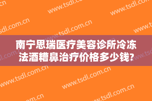 南宁思瑞医疗美容诊所冷冻法酒糟鼻治疗价格多少钱?好不好?