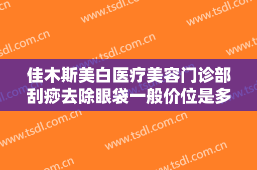 佳木斯美白医疗美容门诊部刮痧去除眼袋一般价位是多少费用?效果怎么样?