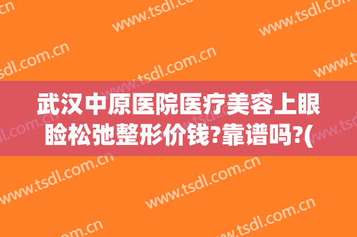武汉中原医院医疗美容上眼睑松弛整形价钱?靠谱吗?(武汉中墺整形美容医院)