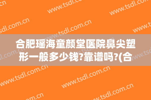 合肥瑶海童颜堂医院鼻尖塑形一般多少钱?靠谱吗?(合肥瑶海童颜堂医院怎么样)