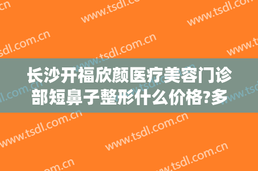 长沙开福欣颜医疗美容门诊部短鼻子整形什么价格?多长时间恢复?(开福区整形美容医院)