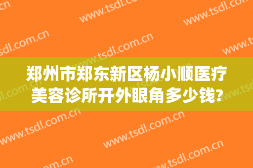 郑州市郑东新区杨小顺医疗美容诊所开外眼角多少钱?有哪些优势?(郑州眼部整形)