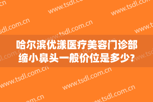 哈尔滨优漾医疗美容门诊部缩小鼻头一般价位是多少?可靠吗?(哈尔滨优漾整形)