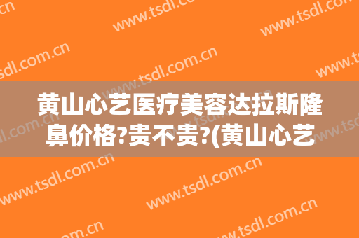 黄山心艺医疗美容达拉斯隆鼻价格?贵不贵?(黄山心艺整形正规吗?)