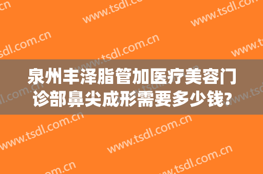 泉州丰泽脂管加医疗美容门诊部鼻尖成形需要多少钱?效果怎么样?(泉州脂管加整形)