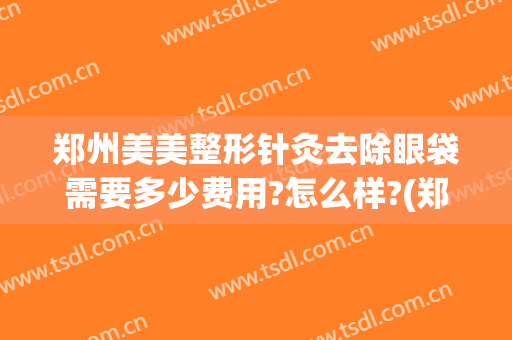 郑州美美整形针灸去除眼袋需要多少费用?怎么样?(郑州哪家医院去眼袋效果好)