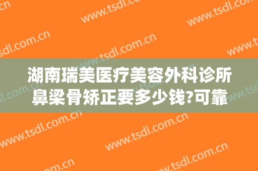 湖南瑞美医疗美容外科诊所鼻梁骨矫正要多少钱?可靠吗?(医院鼻骨矫正术多少钱)