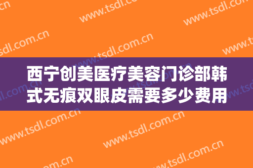 西宁创美医疗美容门诊部韩式无痕双眼皮需要多少费用?贵不贵?(西安女子医院割双眼皮价格)