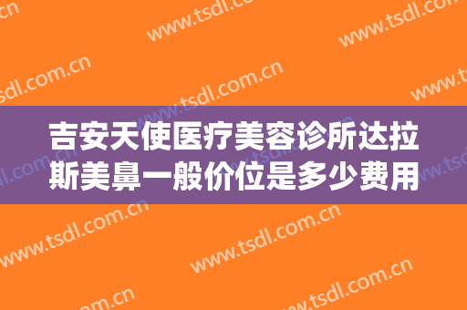 吉安天使医疗美容诊所达拉斯美鼻一般价位是多少费用?好不好?(吉美拉医疗美容医院)