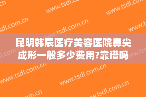 昆明韩辰医疗美容医院鼻尖成形一般多少费用?靠谱吗?(昆明韩辰做鼻子怎么样)