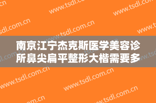 南京江宁杰克斯医学美容诊所鼻尖扁平整形大楷需要多少费用?有哪些优势?