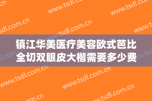镇江华美医疗美容欧式芭比全切双眼皮大楷需要多少费用?怎么样?(镇江华美整形医院)