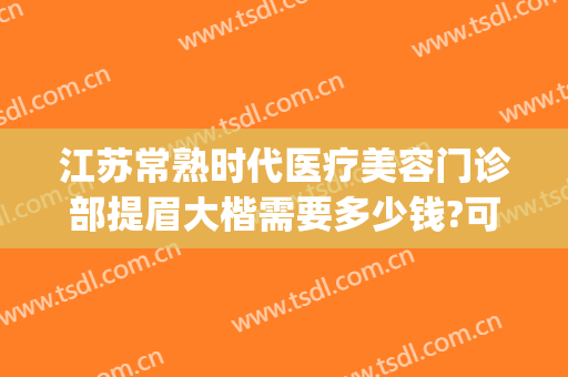 江苏常熟时代医疗美容门诊部提眉大楷需要多少钱?可靠吗?(常熟时代医疗美容医院正规吗)