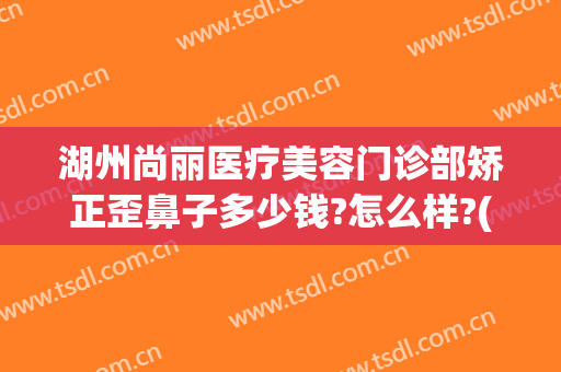 湖州尚丽医疗美容门诊部矫正歪鼻子多少钱?怎么样?(丽尚医疗美容整形医院)