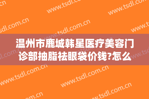 温州市鹿城韩星医疗美容门诊部抽脂祛眼袋价钱?怎么样?(温州鹿城区整形医院)