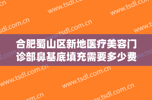 合肥蜀山区新地医疗美容门诊部鼻基底填充需要多少费用?怎么样?(合肥蜀山区整形医院)
