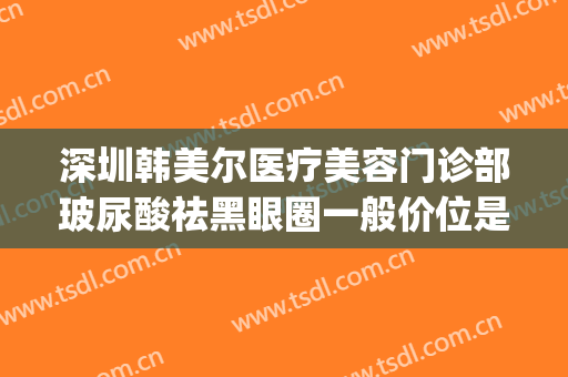 深圳韩美尔医疗美容门诊部玻尿酸祛黑眼圈一般价位是多少?贵不贵?(深圳韩美尔医院好不好)