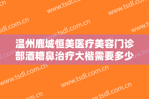 温州鹿城恒美医疗美容门诊部酒糟鼻治疗大楷需要多少费用?靠谱吗?