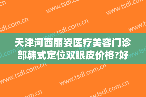 天津河西丽姿医疗美容门诊部韩式定位双眼皮价格?好不好?(天津医美尔整形医院)