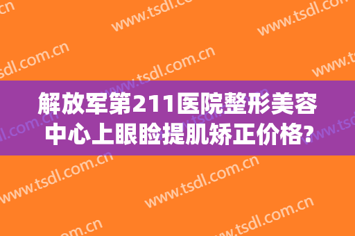 解放军第211医院整形美容中心上眼睑提肌矫正价格?怎么样?(211医院美容科去眼袋)